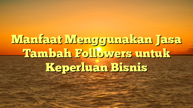 Manfaat Menggunakan Jasa Tambah Followers untuk Keperluan Bisnis